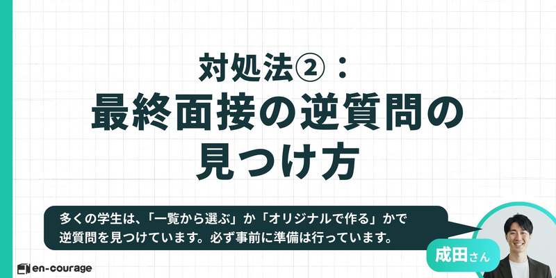対処法② 最終面接の逆質問の見つけ方 多くの学生は、「一覧から選ぶ」か「オリジナルで作る」かで逆質問を見つけています。必ず事前に準備は行っています。