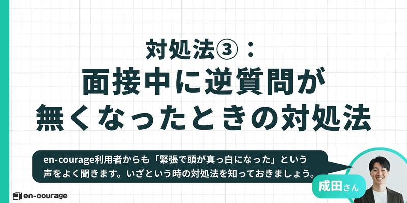 対処法③ 面接中に逆質問が無くなったときの対処法 en-courage利用者からも「緊張で頭が真っ白になった」という声をよく聞きます。いざという時の対処法を知っておきましょう。（解説者：成田さん）