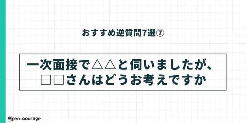 おすすめ逆質問7選⑦：「一次面接で△△と伺いましたが、□□さんはどうお考えですか」という、前回の面接内容を活かした質問例。