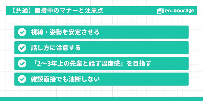 【共通：面接中のマナーと注意点】 視線・姿勢を安定させ、話し方に注意する 「2〜3年上の先輩と話す温度感」を目指す 雑談面接でも油断しない